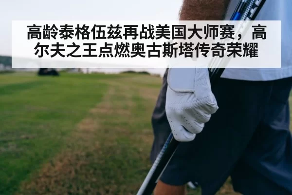 高龄泰格伍兹再战美国大师赛，高尔夫之王点燃奥古斯塔传奇荣耀