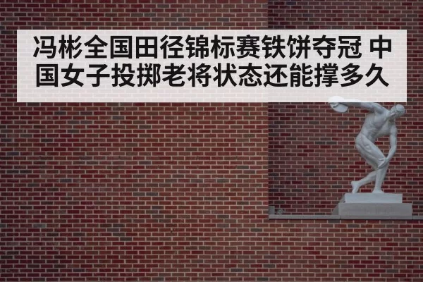 冯彬全国田径锦标赛铁饼夺冠 中国女子投掷老将状态还能撑多久